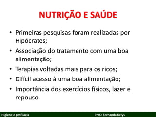 NUTRIÇÃO E SAÚDE
• Primeiras pesquisas foram realizadas por
Hipócrates;
• Associação do tratamento com uma boa
alimentação;
• Terapias voltadas mais para os ricos;
• Difícil acesso à uma boa alimentação;
• Importância dos exercícios físicos, lazer e
repouso.
Higiene e profilaxia Prof.: Fernanda Kelys
 