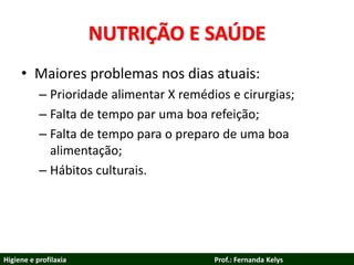 NUTRIÇÃO E SAÚDE
• Maiores problemas nos dias atuais:
– Prioridade alimentar X remédios e cirurgias;
– Falta de tempo par uma boa refeição;
– Falta de tempo para o preparo de uma boa
alimentação;
– Hábitos culturais.
Higiene e profilaxia Prof.: Fernanda Kelys
 