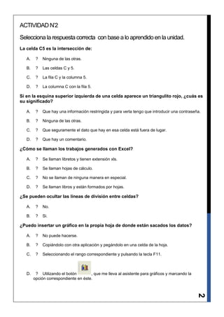 ACTIVIDAD N’2

Selecciona la respuesta correcta con base a lo aprendido en la unidad.
La celda C5 es la intersección de:

   A.    ?   Ninguna de las otras.

   B.    ?   Las celdas C y 5.

   C.    ?   La fila C y la columna 5.

   D.    ?   La columna C con la fila 5.

Si en la esquina superior izquierda de una celda aparece un triangulito rojo, ¿cuás es
su significado?

   A.    ?   Que hay una información restringida y para verla tengo que introducir una contraseña.

   B.    ?   Ninguna de las otras.

   C.    ?   Que seguramente el dato que hay en esa celda está fuera de lugar.

   D.    ?   Que hay un comentario.

¿Cómo se llaman los trabajos generados con Excel?

   A.    ?   Se llaman libretos y tienen extensión xls.

   B.    ?   Se llaman hojas de cálculo.

   C.    ?   No se llaman de ninguna manera en especial.

   D.    ?   Se llaman libros y están formados por hojas.

¿Se pueden ocultar las líneas de división entre celdas?

   A.    ?   No.

   B.    ?   Si.

¿Puedo insertar un gráfico en la propia hoja de donde están sacados los datos?

   A.    ?   No puede hacerse.

   B.    ?   Copiándolo con otra aplicación y pegándolo en una celda de la hoja.

   C.    ?   Seleccionando el rango correspondiente y pulsando la tecla F11.



   D.    ? Utilizando el botón        , que me lleva al asistente para gráficos y marcando la
        opción correspondiente en éste.
                                                                                                2
 