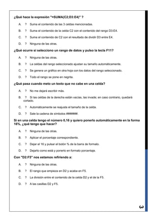 ¿Qué hace la expresión "=SUMA(C2;D3:E4)" ?

   A.    ?   Suma el contenido de las 3 celdas mencionadas.

   B.    ?   Suma el contenido de la celda C2 con el contenido del rango D3:E4.

   C.    ?   Suma el contenido de C2 con el resultado de dividir D3 entre E4.

   D.    ?   Ninguna de las otras.

¿Qué ocurre si selecciono un rango de datos y pulso la tecla F11?

   A.    ?   Ninguna de las otras.

   B.    ?   La celdas del rango seleccionado ajustan su tamaño automáticamente.

   C.    ?   Se genera un gráfico en otra hoja con los datos del rango seleccionado.

   D.    ?   Todo el rango se pone en negrita.

¿Qué pasa cuando meto un texto que no cabe en una celda?

   A.    ?   No me dejará escribir más.

   B.    ? Si las celdas de la derecha están vacías, las invade; en caso contrario, quedará
        cortado.

   C.    ?   Automáticamente se reajusta el tamaño de la celda.

   D.    ?   Sale la cadena de símbolos #######.

Si en una celda tengo el número 0,16 y quiero ponerlo automáticamente en la forma
16%, ¿qué tengo que hacer?

   A.    ?   Ninguna de las otras.

   B.    ?   Aplicar el porcentaje correspondiente.

   C.    ?   Dejar el 16 y pulsar el botón % de la barra de formato.

   D.    ?   Dejarlo como está y ponerlo en formato porcentaje.

Con "D2:F5" nos estamos refiriendo a:

   A.    ?   Ninguna de las otras.

   B.    ?   El rango que empieza en D2 y acaba en F5.

   C.    ?   La división entre el contenido de la celda D2 y el de la F5.

   D.    ?   A las casillas D2 y F5.
                                                                                              3
 