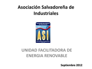 Asociación Salvadoreña de
       Industriales




 UNIDAD FACILITADORA DE
   ENERGIA RENOVABLE
                   Septiembre 2012
 