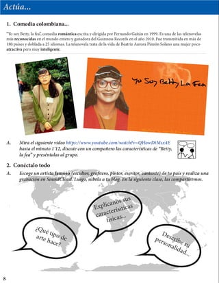 Actúa...
“Yo soy Betty, la fea”, comedia romántica escrita y dirigida por Fernando Gaitán en 1999. Es una de las telenovelas
más reconocidas en el mundo entero y ganadora del Guinness Records en el año 2010. Fue transmitida en más de
180 países y doblada a 25 idiomas. La telenovela trata de la vida de Beatriz Aurora Pinzón Solano una mujer poco
atractiva pero muy inteligente.
1. Comedia colombiana...
A.	 Mira el siguiente video https://www.youtube.com/watch?v=QHowDtMsx4E
	 hasta el minuto 1’12, discute con un compañero las características de “Betty,
	 la fea” y preséntalas al grupo.
2. Conéctalo todo
A.	 Escoge un artista famoso (escultor, grafitero, pintor, escritor, cantante) de tu país y realiza una 		
	 grabación en SoundCloud. Luego, súbela a tu blog. En la siguiente clase, las compartiremos.
Describe su
personalidad...
Explícanos sus
caracterísiticas
físicas...
¿Qué tipo dearte hace?
8
 