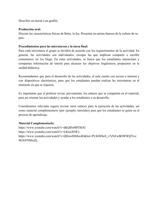 Describir un mural o un grafitti. 
 
Producción oral:  
Discutir las características físicas de Betty, la fea. Presentar un artista famoso de la cultura de su 
país. 
 
Procedimientos para las microtareas y la tarea final:  
Para cada microtarea el grupo se dividirá de acuerdo con los requerimientos de la actividad. En                               
general, las actividades son individuales, excepto las que implican compartir o escribir                       
comentarios en los blogs. En estas actividades, se busca que los estudiantes interactúen y                           
compartan información de interés para alcanzar los objetivos lingüísticos, propuestos en la                       
unidad didáctica. 
 
Recomendamos que para el desarrollo de las actividades, el aula cuente con acceso a internet y                               
con dispositivos electrónicos, para que los estudiantes puedan realizar las microtareas en el                         
momento en que se requiera. 
 
Es importante que el profesor revise, previamente, los enlaces que se comparten en el material,                             
para así orientar las actividades y ayudar a los estudiantes a su desarrollo. 
 
Consideramos relevante sugerir revisar otros enlaces para la ejecución de las actividades, así                         
como material complementario (por ejemplo, tutoriales) para que los estudiantes se guíen en el                           
proceso de aprendizaje.  
 
Material Complementario:  
https://www.youtube.com/watch?v=dKQDxMPJXOU 
https://www.youtube.com/watch?v=LKnicII5fCc 
https://www.youtube.com/watch?v=QHowDtMsx4E&list=PLS6Wbc0_v7eNZwBOWWQ7ive 
9OA9T948xD¡  
 
 
 
 
 