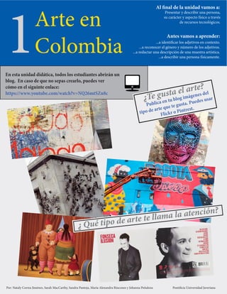 1
1Arte en
Colombia
Al final de la unidad vamos a:
Presentar y describir una persona,
su carácter y aspecto físico a través
de recursos tecnológicos.
Antes vamos a aprender:
...a identificar los adjetivos en contexto.
...a reconocer el género y número de los adjetivos.
...a redactar una descripción de una muestra artística.
...a describir una persona físicamente.
¿ Qué tipo de arte te llama la atención?
Por: Nataly Correa Jiménez, Sarah MacCarthy, Sandra Pantoja, María Alexandra Rincones y Johanna Peñaloza Pontificia Universidad Javeriana
En esta unidad didática, todos los estudiantes abrirán un
blog. En caso de que no sepas crearlo, puedes ver
cómo en el siguinte enlace:
https://www.youtube.com/watch?v=NQ26mtSZn8c
¿Te gusta el arte?
Publica en tu blog imágenes del
tipo de arte que te gusta. Puedes usar
Flickr o Pintrest.
 