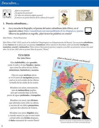 Descubre...
¿Qué es un poema?
¿Te gustan los poemas?
¿Te sabes de memoria algún poema?
¿Conoces un poeta famoso de la cultura de tu país?
Julio Flórez – Poeta Boyacense
Julio Flórez (1867-1923) nació en la ciudad de Chiquinquirá en el departamento de Boyacá. Fue un poeta colombiano,
el más famoso de su época por sus poemas románticos. Otros autores lo describen como un hombre inteligente,
romántico, asocial y melancólico. Flórez tenía el don para la poesía y empezó a escribir sus primeros versos a los siete
años. En el año 1883 salió su primer libro de poesía, “Horas”.
1. Poesía colombiana...
Ojos indefinibles, ojos grandes,
como el cielo y el mar hondos y puros,
ojos como las selvas de los Andes:
misteriosos, fantásticos y oscuros.
Ojos en cuyas místicas ojeras
se ve el rastro de incógnitos pesares,
cual se ve en la aridez de las riberas
la huella de las ondas de los mares.
Miradme con amor, eternamente,
ojos de melancólicas pupilas,
ojos que semejáis bajo su frente,
pozos de aguas profundas y tranquilas.
Miradme con amor, ojos divinos,
que adornáis como soles su cabeza,
y, encima de sus labios purpurinos,
parecéis dos abismos de tristeza.
Miradme con amor, fúlgidos ojos,
y cuando muera yo, que os amo tanto
¡verted sobre mis lívidos despojos,
el dulce manantial de vuestro llanto!
2
¿Qué es Boyacá? ¿Dónde está Boyacá?
A.	 Lee y escucha la biografía y el poema del autor colombiano Julio Flórez, en el
	 siguiente enlace: https://soundcloud.com/mariaa88/julio-fl-rez-biograf-a-y-poema
	 Observa las palabras en negrilla. ¿Qué tienen las palabras en común?
Por: Julio Flórez
TUS OJOS
Boyacá es uno de los 32 deparamentos de Colombia. Se
encuentra ubicado en el centro nororiental del país.
 