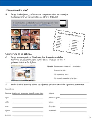 ¿Cómo son estos ojos?
B.	 Escoge dos imágenes y cuéntale a un compañero cómo son estos ojos. 	
	 Después compartan sus descripciones a través de Padlet.
Conviértete en un artista...
C.	 Escoge a un compañero. Tómale una foto de sus ojos y súbela a 		
	 Facebook. En los comentarios, escribe de qué color son sus ojos y 	
	 qué características los definen.
Eduardo tiene ojos verdes y misteriosos.
Jessica tiene ojos...
Mi amigo tiene ojos...
Mi compañero de clase tiene ojos...
3
•	 negros
•	 verdes
•	 marrones•	 azules
•	 grandes
•	 pequeños•	 bonitos
•	 vivos
•	 misteriosos•	 cansados•	 tristes
•	 inocentes•	 redondos•	 penetrantes•	 tiernos
Palabras que te pueden ayudar...
D.	 Vuelve a leer el poema y escribe los adjetivos que caracterizan los siguientes sustantivos.
Sustantivos:
hombre: inteligente, romántico, asocial, melancólico	 pupilas:
ojos:								pozos de aguas:	
cielo:								labios:
mar:								despojos:
ojeras:								manantial:
pesares:								
Si no sabes cómo usar Padlet, puedes revisar el siguiente video.
https://www.youtube.com/watch?v=Ogz7XW8lemA
Ejemplo:
 