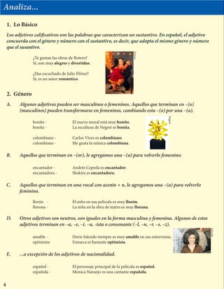 Analiza...
Los adjetivos calificativos son las palabras que caracterizan un sustantivo. En español, el adjetivo
concuerda con el género y número con el sustantivo, es decir, que adopta el mismo género y número
que el susantivo.
		 ¿Te gustan las obras de Botero?
		 Sí, son muy alegres y divertidas.
			
		 ¿Has escuchado de Julio Flórez?
		 Sí, es un autor romántico.
1. Lo Básico
2. Género
A.	 Algunos adjetivos pueden ser masculinos o femeninos. Aquellos que terminan en –(o)
	 (masculinos) pueden transformarse en femeninos, cambiando esta –(o) por una –(a).
		 bonito -		 El nuevo mural está muy bonito.			
		 bonita -		 La escultura de Negret es bonita.
	
		 colombiano -		 Carlos Vives es colombiano.
		 colombiana -		 Me gusta la música colombiana.
B.	 Aquellos que terminan en –(or), le agregamos una –(a) para volverlo femenino.
		encantador -	 	 Andrés Cepeda es encantador.
		encantadora -		Shakira es encantadora.
C.	 Aquellos que terminan en una vocal con acento + n, le agregamos una –(a) para volverlo
	feminino.
		 llorón	 -		 El niño en esa película es muy llorón.
		 llorona -		 La niña en la obra de teatro es muy llorana.
D.	 Otros adjetivos son neutros, son iguales en la forma masculina y femenina. Algunos de estos 	
	 adjetivos terminan en –a, –e, –i, –u, -ista o consonante (–l, –n, –r, –s, –z).
		 amable	-		 Doris Salcedo siempre es muy amable en sus entrevistas.
		optimista-		Fonseca es bastante optimista.
E.	 ...a excepción de los adjetivos de nacionalidad.
		español -		 El personaje principal de la película es español.
		 española -		 Monica Naranjo es una cantante española.
4
Botero
Negret
Salcedo
 