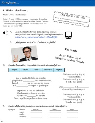 Entrénate...
1. Música colombiana...
¿Qué significa ser rolo?Rolo es un término usado en Colombia para referirse a
una persona de Bogotá, la capital del país.
Piel Canela
Autor: Bobby CapóIntérprete: Andrés Cepeda
Andrés Cepeda – Cantante rolo
Andrés Cepeda (1973) es cantante y compositor de muchos
éxitos de la música romántica en Colombia. Ganó el Grammy
Latino en el 2013 por Mejor Álbum Vocal con su disco “Lo
mejor que hay en mi vida”.
A.	 Escucha la introducción de la siguiente canción
	 interpretada por Andrés Cepeda, en el siguiente enlace:
	 https://www.youtube.com/watch?v=LKnicII5fCc
B.	 ¿Qué género musical es? ¿Cuál es tu preferido?
Que se quede el infinito sin estrellas
O que pierde el ___________ mar su inmensidad,
Pero el _________ de tus ojos que no muera
Y el ___________ de tu piel se quede igual
Si perdiera el arco iris su belleza
Y las flores su perfume y su color,
No sería tan ________ mi tristeza
Como aquella de quedarme sin tu amor.
Me importas tú, y tú, y tú
Y solamente tú;
Me importas tú, y tú, y tú
Y nadie más que tú
Ojos __________, piel __________
Que me llegan a desesperar
Me importas tú, y tú, y tú
Y solamente tú;
Me importas tú, y tú, y tú
Y nadie más que tú
C.	 Escucha la canción y complétala con los siguientes adjetivos.
negro ancho canela inmensa negros
E.	 Escribe el plural, la forma femenina y el antónimo de cada adjetivo.
6
Ejemplo:	 blanco:		 blancos		 blanca			 negro		
		negro:			
		ancho:				
		inmenso: 		
 