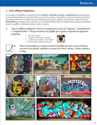 Redacta...
Los murales y los graffitis son manifestaciones artísticas, culturales, sociales y comunicativas que hacen parte
de la expresión humana. La principal diferencia entre los murales y los graffitis es que los primeros son pinturas
que narran la historia o la cultura de una sociedad mientras que los últimos, son mensajes y expresiones más
individuales que intentan dar un mensaje a la comunidad (Guaba: 2012). En Bogotá existe una gran cantidad de
murales y graffitis en diferentes colores, estilos y tamaños.
1. Arte callejero bogotano...
A.	 Saca tu teléfono inteligente y busca en Instagram la cuenta de “bogotart”, “colombiaarte”
	 o “bogotastreetart”. Escoge un mural o un graffiti que te guste y responde las siguientes 		
	preguntas.
B.	 Observa las imágenes y escoge el mural o el graffiti que más te guste. Redacta 	
	 una breve descripción, teniendo en cuenta sus colores, forma, y estilo y súbela a 	
	 tu blog.
7
1.	 ¿Por qué te gusta?
2.	 ¿Te gusta el tema que se aborda?
3.	 ¿Cómo son los colores y las formas?
**** Si no te gusta ninguno, ¿por qué?
 
