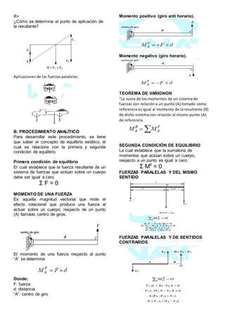 R=
¿Cómo se determina el punto de aplicación de
la resultante?
Aplicaciones de las fuerzas paralelas.
B. PROCEDIMIENTO ANALÍTICO
Para desarrollar este procedimiento, se tiene
que saber el concepto de equilibrio estático, el
cual se relaciona con la primera y segunda
condición de equilibrio.
Primera condición de equilibrio
El cual establece que la fuerza resultante de un
sistema de fuerzas que actúan sobre un cuerpo
debe ser igual a cero.
Σ F = 0
MOMENTO DE UNA FUERZA
Es aquella magnitud vectorial que mide el
efecto rotacional que produce una fuerza al
actuar sobre un cuerpo, respecto de un punto
(A) llamado centro de giros.
El momento de una fuerza respecto al punto
“A” se determina
Donde:
F: fuerza
d: distancia
“A”: centro de giro
Momento positivo (giro anti horario).
Momento negativo (giro horario).
TEOREMA DE VARIGNON
“La suma de los momentos de un sistema de
fuerzas con relación a un punto (A) tomado como
referencia es igual al momento de la resultante (R)
de dicho sistema con relación al mismo punto (A)
de referencia.
SEGUNDA CONDICIÓN DE EQUILIBRIO
La cual establece que la sumatoria de
momentos que actúan sobre un cuerpo,
respecto a un punto es igual a cero.
Σ MF
= 0
FUERZAS PARALELAS Y DEL MISMO
SENTIDO
FUERZAS PARALELAS Y DE SENTIDOS
CONTRARIOS
 