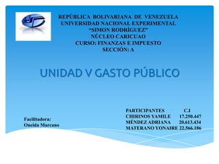 UNIDAD V GASTO PÚBLICO
REPÚBLICA BOLIVARIANA DE VENEZUELA
UNIVERSIDAD NACIONAL EXPERIMENTAL
“SIMON RODRÍGUEZ”
NÚCLEO CARICUAO
CURSO: FINANZAS E IMPUESTO
SECCIÓN: A
PARTICIPANTES C.I
CHIRINOS YAMILE 17.250.447
MÉNDEZ ADRIANA 20.613.434
MATERANO YONAIRE 22.566.186
Facilitadora:
Oneida Marcano
 