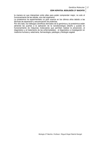 Genética Molecular   17
                                            CEM HIPATIA. BIOLOGÍA 2º BACHTO

la manera en que interactúan entre ellas para poder comprender mejor, no solo el
funcionamiento de las células, sino del organismo.
La proteómica ha experimentado un gran avance en los últimos años debido a las
técnicas de separación y secuenciación de proteínas.
Por otro lado, los hallazgos científicos derivados de la genómica y la proteómica están
abriendo las puertas a la aplicación de la nanotecnología (diseño y puesta en
funcionamiento de máquinas moleculares que permitan realizar la prevención, el
diagnóstico y el tratamiento de las enfermedades), el diagnóstico e investigación en
medicina humana y veterinaria, farmacología, patología y fisiología vegetal




                              Biología 2º Bachto. Profesor: Miguel Ángel Madrid Rangel
 