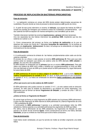 Genética Molecular       6
                                               CEM HIPATIA. BIOLOGÍA 2º BACHTO

PROCESO DE REPLICACIÓN EN BACTERIAS (PROCARIOTAS)
Fase de iniciación

1.- La replicación comienza en zonas del ADN donde existen determinadas secuencias de
nucleótidos. El punto donde se inicia el proceso lo denominaremos oriC (punto de inicio).

2.- A partir de ese punto interviene un enzima, la helicasa, que separa las hebras de ADN al
romper los puentes de hidrógeno que mantenía unidos los nucleótidos complementarios. Las
dos cadenas de ADN se separan de manera semejante a una cremallera que se abre.

También intervienen también las enzimas topoisomeras y girasas (eliminan tensiones).
Una vez separadas las dos hebras intervienen las proteínas SSB, impidiendo que las dos
cadenas se vuelvan a unir.

3.- Como consecuencia del proceso se forma una burbuja de replicación en la que se
observan don zonas con forma de Y (llamadas horquillas de replicación). En la burbuja se
observa una duplicación bidireccional. Es decir, la burbuja se va extendiendo a lo largo del
cromosoma en los dos sentidos.

Fase de elongación

4. A continuación comienza la síntesis de las hebras complementarias sobre cada una de las
cadenas originales.
El proceso se va a llevar a cabo gracias al enzima ADN polimerasa III. Pero para que esta
enzima actúe es necesario que exista una cadena corta de ARN (llamado ARN cebador o
primer), de unos 40 o 50 nucleótidos.
El ARN cebador es sintetizado por la primasa (que es un enzima ARN polimerasa). Para ello
utiliza una cadena de ADN como molde y sintetiza por complementariedad un trozo de ARN.
Una vez fabricado el trozo de ARN ya si puede actuar la ADN polimerasa III y sigue fabricando
la nueva hebra de ADN.

El ADN polimerasa III recorre la hebra antigua en sentido 3´ 5´, y por lo tanto fabrica la
cadena complementaria en sentido 5´ 3´ (es decir, la ADN polimerasa III une nucleótidos
en sentido 5’  3’ ). La hebra así sintetizada se denomina hebra conductora o de síntesis
continua.

¿Pero qué ocurre con la otra cadena de ADN molde?

El ADN polimerasa solo puede avanzar en sentido 3´ 5´, y la otra cadena está en dirección
contraria. En este caso la síntesis es discontinua y se produce en cortos segmentos. Los
fragmentos que se forman se llaman fragmentos de Okazaki, y constan de unos 1 000 a 2
000 nucleótidos.

¿Cómo se forma un fragmento de Okazaki?

En primer lugar se forma un corto fragmento de ARN cebador por la primasa (ARN polimerasa).
A partir de este fragmento de ARN intervine la ADN polimerasa III y fabrica fragmentos de unos
1 000 nucleótidos de ADN.
A continuación la ADN polimerasa I (gracias a su actividad exonucleasa) retira los ARN
cebadores y fabrica (gracias a su actividad polimerasa) los segmentos de ADN que faltan.
Por último, tras la eliminación de los ARN cebadores, los fragmentos de Okazaki se unen
gracias a la acción de las enzimas ligasa. Como consecuencia se forma una hebra, llamada
retardada, ya que su síntesis es más lenta que la de la hebra conductora.

Fase de terminación

Cada hebra recién sintetizada y la que ha servido de molde se enrollan originando una doble
hélice.



                                Biología 2º Bachto. Profesor: Miguel Ángel Madrid Rangel
 