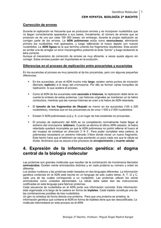 Genética Molecular        7
                                                 CEM HIPATIA. BIOLOGÍA 2º BACHTO

Corrección de errores
Durante la replicación es frecuente que se produzcan errores y se incorporen nucleótidos que
no llegan correctamente apareados a sus bases. Inicialmente, el número de errores que se
producen es de uno por cada 100 000 bases; sin embargo, durante la propia replicación se
corrigen parte de los errores. La ADN polimerasa actúa como exonucleasa, eliminando
primero los nucléotidos mal apareados, y luego rellenando el hueco dejado con nuevos
nucleótidos. La ADN ligasa es la que termina uniendo los fragmentos resultantes. Esta acción
es similar a la de arreglar un error mecanográfico pulsando la tecla “borrar” y luego tecleando la
letra correcta.
Aunque el mecanismo de corrección de errores es muy eficiente, a veces queda alguno sin
corregir. Estos errores pueden ser importantes en la evolución.

Diferencias en el proceso de replicación entre procariotas y eucariotas
En los eucariotas el proceso es muy parecido al de los procariotas, pero con algunas pequeñas
diferencias.

       En los eucariotas, al ser el ADN mucho más largo, existen varios puntos de iniciación
        (llamado replicón) a lo largo del cromosoma. Por ello se forman varias horquillas de
        replicación, lo que acelera el proceso.

       Como el ADN de los eucariotas está asociado a histonas, la replicación debe tener en
        cuenta la síntesis de estas proteínas. Las histonas originales se mantienen en la hebra
        conductora, mientras que las nuevas histonas se unen a la hebra de ADN retardada.

       El tamaño de los fragmentos de Okazaki es menor en los eucariotas (100 a 200
        nucleótidos), mientras que en los procariotas es de unos 1 000 a 2 000 nucleótidos.

       Existen 5 ADN polimerasas (α,β,γ, δ, ε) en lugar de tres existentes en procarotas .

       El proceso de replicación del ADN se va completando normalmente hasta llegar al
        extremo del cromosoma: telómero. Cuando se elimina el último ARN cebador, la hebra
        retardada quedará incompleta ya que la ADN polimerasa no podrá rellenar el hueco al
        ser incapaz de sintetizar en dirección 3´ 5´. Para poder completar esta cadena, la
        polimerasa necesitaría un extremo hidroxilo 3´libre donde iniciar un nuevo fragmento.
        Este hecho hace que el telómero se vaya acortando un poco cada vez que la célula se
        divide, fenómeno que se asocia a los procesos de envejecimiento y muerte celular.


4. Expresión de la información genética: el dogma
central de la biología molecular
Las proteínas son grandes moléculas que resultan de la combinación de monómeros llamados
aminoácidos. Existen veinte aminoácidos distintos y en cada proteína su número y orden es
diferente.
Los ácidos nucleicos y las proteínas están basados en dos lenguajes diferentes. La información
genética contenida en el ADN está escrita en un lenguaje de solo cuatro letras, A, T, G y C,
cada una de las cuales corresponde a un nucleótido. Las proteínas utilizan los veinte
aminoácidos como unidades elementales. La célula debe saber leer las instrucciones
codificadas en este lenguaje para fabricar proteínas.
Cada secuencia de nucleótidos en el ADN porta una información concreta. Esta información
está organizada a lo largo de la cadena en forma de tripletes. Cada triplete constituye una de
las combinaciones posibles de tres nucleótidos.
Un gen no sintetiza de forma directa una proteína. Para que una proteína se sintetice, la
información genética que contiene el ADN en forma de tripletes tiene que ser descodificada. La
molécula intermediaria en este proceso es el ARN.




                                 Biología 2º Bachto. Profesor: Miguel Ángel Madrid Rangel
 