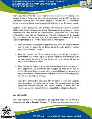 incorporada de Servidor de seguridad para conexiones en red; sin embargo, sólo
se debe activar el Servidor de seguridad de conexión a Internet (ICF, de Internet
Connection Firewall) para conexiones directas a Internet. No se recomienda
activar en una conexión de un computador individual con la red del sitio de trabajo
Establecer niveles de seguridad para zonas de Internet Explorer. Internet Explorer,
de Microsoft, define distintas zonas de red. Es importante que se ajuste el nivel de
seguridad para cada zona en su nivel adecuado. Para hacer esto, en el menú
Herramientas hacer clic en Opciones de Internet y después en la pestaña
Seguridad. Hacer clic en cada zona, y a continuación establecer el ajuste de
seguridad para cada zona, como se describe en la lista siguiente:
 Zona de Internet. Es el ajuste de seguridad para todos los sitios de Internet
que no estén en alguna de las demás zonas. Se debe poner el nivel de
seguridad en mediano, o mayor.
 Zona de Intranet local. Es el ajuste de seguridad en el que está el
computador. Si la red es segura, se puede colocar en mediano-bajo. Si no
se está seguro de que la red sea segura, es mejor colocar el nivel de
seguridad en mediano o mayor.
 Zona de sitios de confianza. Esta zona sólo se activa si se le han agregado
sitios específicos. Se recomienda solo agregar los sitios en los que se
confíe totalmente. Como el contenido o la propiedad (y en consecuencia la
seguridad) del sitio pueden cambiar, se puede colocar el nivel de seguridad
en esta zona en mediano o mayor.
 Zona Sitios restringidos. Esta zona sólo se activa si se le han agregado
sitios específicos. Los sitios que se crean que son peligrosos por tener
programas mal-intencionados, se deben agregar a esta lista. Se
recomienda siempre colocar el nivel de seguridad en alto para esta zona.
Más información
Para más información sobre servidores de seguridad hacer clic en Inicio y
después en Ayuda y Soporte Técnico. En la barra de búsqueda escribir sin
 