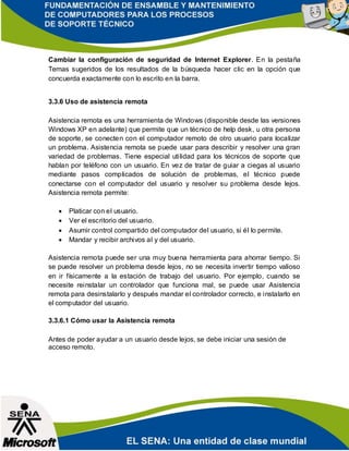 Cambiar la configuración de seguridad de Internet Explorer. En la pestaña
Temas sugeridos de los resultados de la búsqueda hacer clic en la opción que
concuerda exactamente con lo escrito en la barra.
3.3.6 Uso de asistencia remota
Asistencia remota es una herramienta de Windows (disponible desde las versiones
Windows XP en adelante) que permite que un técnico de help desk, u otra persona
de soporte, se conecten con el computador remoto de otro usuario para localizar
un problema. Asistencia remota se puede usar para describir y resolver una gran
variedad de problemas. Tiene especial utilidad para los técnicos de soporte que
hablan por teléfono con un usuario. En vez de tratar de guiar a ciegas al usuario
mediante pasos complicados de solución de problemas, el técnico puede
conectarse con el computador del usuario y resolver su problema desde lejos.
Asistencia remota permite:
 Platicar con el usuario.
 Ver el escritorio del usuario.
 Asumir control compartido del computador del usuario, si él lo permite.
 Mandar y recibir archivos al y del usuario.
Asistencia remota puede ser una muy buena herramienta para ahorrar tiempo. Si
se puede resolver un problema desde lejos, no se necesita invertir tiempo valioso
en ir físicamente a la estación de trabajo del usuario. Por ejemplo, cuando se
necesite reinstalar un controlador que funciona mal, se puede usar Asistencia
remota para desinstalarlo y después mandar el controlador correcto, e instalarlo en
el computador del usuario.
3.3.6.1 Cómo usar la Asistencia remota
Antes de poder ayudar a un usuario desde lejos, se debe iniciar una sesión de
acceso remoto.
 