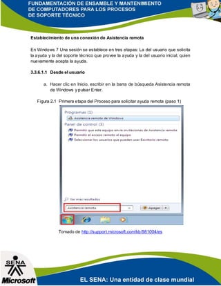 Establecimiento de una conexión de Asistencia remota
En Windows 7 Una sesión se establece en tres etapas: La del usuario que solicita
la ayuda y la del soporte técnico que provee la ayuda y la del usuario inicial, quien
nuevamente acepta la ayuda.
3.3.6.1.1 Desde el usuario
a. Hacer clic en Inicio, escribir en la barra de búsqueda Asistencia remota
de Windows y pulsar Enter.
Figura 2.1 Primera etapa del Proceso para solicitar ayuda remota (paso 1)
Tomado de http://support.microsoft.com/kb/981004/es
 