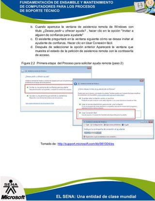 b. Cuando aparezca la ventana de asistencia remota de Windows con
título ¿Desea pedir u ofrecer ayuda? , hacer clic en la opción "Invitar a
alguien de confianza para ayudarle"
c. El asistente preguntará en la ventana siguiente cómo se desea invitar al
ayudante de confianza. Hacer clic en Usar Conexión fácil.
d. Después de seleccionar la opción anterior Aparecerá la ventana que
muestra el estado de la petición de asistencia remota con la contraseña
de acceso.
Figura 2.2 Primera etapa del Proceso para solicitar ayuda remota (paso 2)
Tomado de: http://support.microsoft.com/kb/981004/es
 