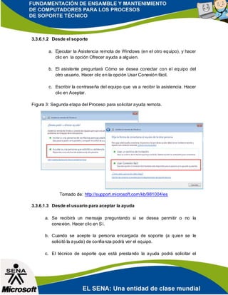 3.3.6.1.2 Desde el soporte
a. Ejecutar la Asistencia remota de Windows (en el otro equipo), y hacer
clic en la opción Ofrecer ayuda a alguien.
b. El asistente preguntará Cómo se desea conectar con el equipo del
otro usuario. Hacer clic en la opción Usar Conexión fácil.
c. Escribir la contraseña del equipo que va a recibir la asistencia. Hacer
clic en Aceptar.
Figura 3: Segunda etapa del Proceso para solicitar ayuda remota.
Tomado de: http://support.microsoft.com/kb/981004/es
3.3.6.1.3 Desde el usuario para aceptar la ayuda
a. Se recibirá un mensaje preguntando si se desea permitir o no la
conexión. Hacer clic en Sí.
b. Cuando se acepte la persona encargada de soporte (a quien se le
solicitó la ayuda) de confianza podrá ver el equipo.
c. El técnico de soporte que está prestando la ayuda podrá solicitar el
 