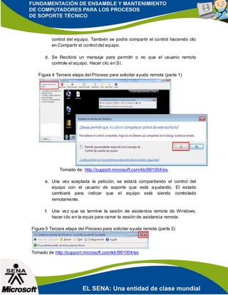 control del equipo. También se podrá compartir el control haciendo clic
en Compartir el control del equipo.
d. Se Recibirá un mensaje para permitir o no que el usuario remoto
controle el equipo. Hacer clic en Sí.
Figura 4 Tercera etapa del Proceso para solicitar ayuda remota (parte 1)
Tomado de: http://support.microsoft.com/kb/981004/es
e. Una vez aceptada la petición, se estará compartiendo el control del
equipo con el usuario de soporte que está ayudando. El estado
cambiará para indicar que el equipo está siendo controlado
remotamente.
f. Una vez que se termine la sesión de asistencia remota de Windows,
hacer clic en la equis para cerrar la sesión de asistencia remota.
Figura 5 Tercera etapa del Proceso para solicitar ayuda remota (parte 2)
Tomado de http://support.microsoft.com/kb/981004/es
 