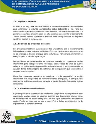3.3.7 Soporte al hardware
La función de help desk para dar soporte al hardware en realidad es un método
para determinar si algunos componentes están trabajando o no. Para los
componentes que no funcionen en forma correcta, se tienen dos opciones. La
primera es cambiar el controlador (es el programa que permite al componente
“hablar” con el sistema operativo) o efectuar otras configuraciones. La segunda
opción es sustituir el componente.
3.3.7.1 Solución de problemas mecánicos
Los problemas mecánicos surgen cuando hay un problema con el funcionamiento
físico del computador o de sus periféricos. En forma característica, el componente
no se energiza, o bien se energiza pero no funciona. Por ejemplo, el monitor se
energiza, pero la pantalla sigue negra.
Los problemas de configuración se presentan cuando un componente recibe
electricidad, pero trabaja en forma incorrecta. Estas clases de fallas se suelen
deber a un problema de configuración o de controlador, y en consecuencia se
agrupan dentro de la categoría de problemas de configuración, que se describirán
después en este capítulo.
Como los problemas mecánicos se relacionan con la incapacidad de recibir
electricidad o la incapacidad de funcionar estando energizado, el enfoque para
resolver los problemas mecánicos es hacia la fuente de poder, los cables y otras
conexiones.
3.3.7.2 Revisión de las conexiones
El primer paso en la localización de una falla de componente es asegurar que esté
energizado. Muchas veces los usuarios suponen que determinado equipo, como
en fecha reciente ha estado energizada, todavía sigue conectado a la fuente de
poder. Puede ser que eso no sea el caso. Podría haber sucedido algo de lo
siguiente con la conexión eléctrica:
 