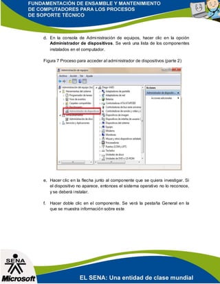d. En la consola de Administración de equipos, hacer clic en la opción
Administrador de dispositivos. Se verá una lista de los componentes
instalados en el computador.
Figura 7 Proceso para acceder al administrador de dispositivos (parte 2)
e. Hacer clic en la flecha junto al componente que se quiera investigar. Si
el dispositivo no aparece, entonces el sistema operativo no lo reconoce,
y se deberá instalar.
f. Hacer doble clic en el componente. Se verá la pestaña General en la
que se muestra información sobre este
 