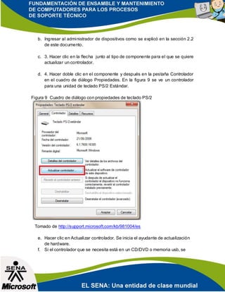 b. Ingresar al administrador de dispositivos como se explicó en la sección 2.2
de este documento.
c. 3. Hacer clic en la flecha junto al tipo de componente para el que se quiere
actualizar un controlador.
d. 4. Hacer doble clic en el componente y después en la pestaña Controlador
en el cuadro de diálogo Propiedades. En la figura 9 se ve un controlador
para una unidad de teclado PS/2 Estándar.
Figura 9 Cuadro de diálogo con propiedades de teclado PS/2
Tomado de http://support.microsoft.com/kb/981004/es
e. Hacer clic en Actualizar controlador. Se inicia el ayudante de actualización
de hardware.
f. Si el controlador que se necesita está en un CD/DVD o memoria usb, se
 