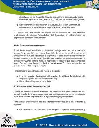 debe hacer clic en Siguiente. Si no, se selecciona la opción Instalar desde
una lista o lugar específico (Avanzado) y después se hace clic en Siguiente.
g. Seleccionar Incluir este lugar en la búsqueda, dar clic en Examinar, se
navega hasta el lugar del controlador y se hace clic en Siguiente.
El controlador se debe instalar. Se debe activar el dispositivo, se podría necesitar
ir al cuadro de diálogo Propiedades, del dispositivo, en Administrador de
dispositivos, y activarlo manualmente.
3.3.9.4 Regreso de controladores.
Podría haber casos en donde un dispositivo trabaja bien, pero se actualiza el
controlador porque hay uno nuevo disponible. En casos raros, al actualizar un
controlador, esto puede causar que el dispositivo (u otros dispositivos) funcione en
forma incorrecta o no funcione. Cuando esto sucede, es necesario regresar el
controlador. Cuando esto se hace, se regresa al controlador que estaba instalado
antes. Eso se puede hacer con facilidad en Windows 7 porque se guardan los
controladores instalados previamente.
Para regresar a un controlador, se realiza lo siguiente:
a. Ir a la pestaña Controlador del cuadro de diálogo Propiedades del
dispositivo (como se explicó anteriormente).
b. Hacer clic en Regresar el controlador.
3.3.10 Instalación de impresoras en red
Cuando se conecta un computador con una impresora que está en la misma red,
se está instalando el controlador para esa impresora remota en el computador
local. Para hacerlo, se puede usar el Ayudante de agregar impresora.
Para agregar un controlador para una impresora conectada en la red, se realiza lo
siguiente:
a. Clic en el botón de Windows, clic en la opción Dispositivos e impresoras, y
 