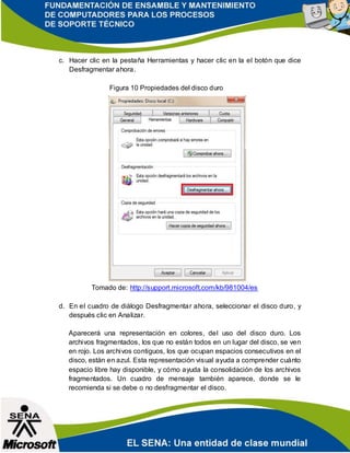 c. Hacer clic en la pestaña Herramientas y hacer clic en la el botón que dice
Desfragmentar ahora.
Figura 10 Propiedades del disco duro
Tomado de: http://support.microsoft.com/kb/981004/es
d. En el cuadro de diálogo Desfragmentar ahora, seleccionar el disco duro, y
después clic en Analizar.
Aparecerá una representación en colores, del uso del disco duro. Los
archivos fragmentados, los que no están todos en un lugar del disco, se ven
en rojo. Los archivos contiguos, los que ocupan espacios consecutivos en el
disco, están en azul. Esta representación visual ayuda a comprender cuánto
espacio libre hay disponible, y cómo ayuda la consolidación de los archivos
fragmentados. Un cuadro de mensaje también aparece, donde se le
recomienda si se debe o no desfragmentar el disco.
 