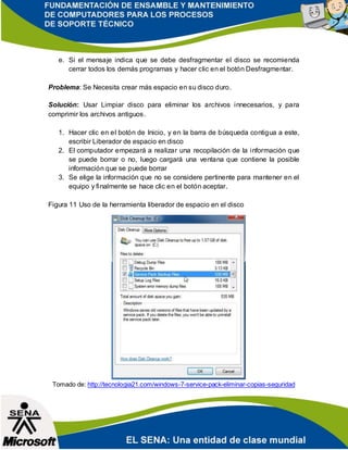 e. Si el mensaje indica que se debe desfragmentar el disco se recomienda
cerrar todos los demás programas y hacer clic en el botón Desfragmentar.
Problema: Se Necesita crear más espacio en su disco duro.
Solución: Usar Limpiar disco para eliminar los archivos innecesarios, y para
comprimir los archivos antiguos.
1. Hacer clic en el botón de Inicio, y en la barra de búsqueda contigua a este,
escribir Liberador de espacio en disco
2. El computador empezará a realizar una recopilación de la información que
se puede borrar o no, luego cargará una ventana que contiene la posible
información que se puede borrar
3. Se elige la información que no se considere pertinente para mantener en el
equipo y finalmente se hace clic en el botón aceptar.
Figura 11 Uso de la herramienta liberador de espacio en el disco
Tomado de: http://tecnologia21.com/windows-7-service-pack-eliminar-copias-seguridad
 