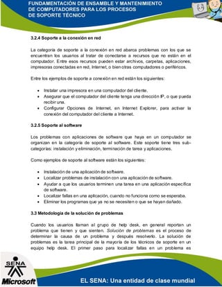 3.2.4 Soporte a la conexión en red
La categoría de soporte a la conexión en red abarca problemas con los que se
encuentran los usuarios al tratar de conectarse a recursos que no están en el
computador. Entre esos recursos pueden estar archivos, carpetas, aplicaciones,
impresoras conectadas en red, Internet, o bien otras computadores o periféricos.
Entre los ejemplos de soporte a conexión en red están los siguientes:
 Instalar una impresora en una computador del cliente.
 Asegurar que el computador del cliente tenga una dirección IP, o que pueda
recibir una.
 Configurar Opciones de Internet, en Internet Explorer, para activar la
conexión del computador del cliente a Internet.
3.2.5 Soporte al software
Los problemas con aplicaciones de software que haya en un computador se
organizan en la categoría de soporte al software. Este soporte tiene tres sub-
categorías: instalación y eliminación, terminación de tarea y aplicaciones.
Como ejemplos de soporte al software están los siguientes:
 Instalación de una aplicación de software.
 Localizar problemas de instalación con una aplicación de software.
 Ayudar a que los usuarios terminen una tarea en una aplicación específica
de software.
 Localizar fallas en una aplicación, cuando no funciona como se esperaba.
 Eliminar los programas que ya no se necesiten o que se hayan dañado.
3.3 Metodología de la solución de problemas
Cuando los usuarios llaman al grupo de help desk, en general reportan un
problema que tienen y que sienten. Solución de problemas es el proceso de
determinar la causa de un problema y después resolverlo. La solución de
problemas es la tarea principal de la mayoría de los técnicos de soporte en un
equipo help desk. El primer paso para localizar fallas en un problema es
 