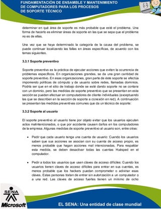 determinar en qué área de soporte es más probable que esté el problema. Una
forma de hacerlo es eliminar áreas de soporte en las que se sepa que el problema
no es de ellas.
Una vez que se haya determinado la categoría de la causa del problema, se
puede continuar localizando las fallas en áreas específicas, de acuerdo con los
temas siguientes.
3.3.1 Soporte preventivo
Soporte preventivo es la práctica de ejecutar acciones que eviten la ocurrencia de
problemas específicos. En organizaciones grandes, se da una gran cantidad de
soporte preventivo. En esas organizaciones, gran parte de éste soporte se efectúa
imponiendo políticas de cómputo y de usuario sobre redes, llamadas dominios.
Podría ser que en el sitio de trabajo donde se esté dando soporte no se contara
con un dominio, pero las medidas de soporte preventivo que se presentan en esta
sección se pueden efectuar en computadores de cliente individuales (exceptuando
las que se describen en la sección de soporte a conexión en red). A continuación
se presentan las medidas preventivas comunes que da un técnico de soporte:
3.3.2 Soporte al usuario
El soporte preventivo al usuario tiene por objeto evitar que los usuarios ejecuten
actos malintencionados, o que por accidente causen daños en los computadores
de la empresa. Algunas medidas de soporte preventivo al usuario son, entre otras:
 Pedir que cada usuario tenga una cuenta de usuario: Cuando los usuarios
saben que sus acciones se asocian con su cuenta de acceso propio, es
menos probable que hagan acciones mal intencionadas. Para respaldar
esta medida, se deben desactivar todas las cuentas Huésped en el
computador.
 Pedir a todos los usuarios que usen claves de acceso difíciles: Cuando los
usuarios tienen claves de acceso difíciles para entrar en sus cuentas, es
menos probable que los hackers puedan comprometer o adivinar esas
claves. Estas personas tratan de entrar sin autorización a un computador o
a una red. Las claves de acceso fuertes tienen un mínimo de ocho
 