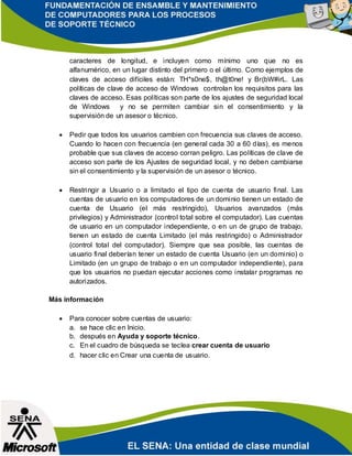 caracteres de longitud, e incluyen como mínimo uno que no es
alfanumérico, en un lugar distinto del primero o el último. Como ejemplos de
claves de acceso difíciles están: TH*s0ne$, th@t0ne! y Br(bW#irL. Las
políticas de clave de acceso de Windows controlan los requisitos para las
claves de acceso. Esas políticas son parte de los ajustes de seguridad local
de Windows y no se permiten cambiar sin el consentimiento y la
supervisión de un asesor o técnico.
 Pedir que todos los usuarios cambien con frecuencia sus claves de acceso.
Cuando lo hacen con frecuencia (en general cada 30 a 60 días), es menos
probable que sus claves de acceso corran peligro. Las políticas de clave de
acceso son parte de los Ajustes de seguridad local, y no deben cambiarse
sin el consentimiento y la supervisión de un asesor o técnico.
 Restringir a Usuario o a limitado el tipo de cuenta de usuario final. Las
cuentas de usuario en los computadores de un dominio tienen un estado de
cuenta de Usuario (el más restringido), Usuarios avanzados (más
privilegios) y Administrador (control total sobre el computador). Las cuentas
de usuario en un computador independiente, o en un de grupo de trabajo,
tienen un estado de cuenta Limitado (el más restringido) o Administrador
(control total del computador). Siempre que sea posible, las cuentas de
usuario final deberían tener un estado de cuenta Usuario (en un dominio) o
Limitado (en un grupo de trabajo o en un computador independiente), para
que los usuarios no puedan ejecutar acciones como instalar programas no
autorizados.
Más información
 Para conocer sobre cuentas de usuario:
a. se hace clic en Inicio.
b. después en Ayuda y soporte técnico.
c. En el cuadro de búsqueda se teclea crear cuenta de usuario
d. hacer clic en Crear una cuenta de usuario.
 