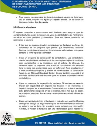  Para conocer más acerca de los tipos de cuentas de usuario, se debe hacer
clic en Inicio, después en Ayuda y soporte técnico. En el cuadro de
búsqueda, teclear tipo de cuenta.
3.3.3 Soporte a hardware
El soporte preventivo a componentes está diseñado para asegurar que los
componentes funcionen en forma correcta y que los controladores de hardware se
actualicen en forma periódica y sistemática. Para una buena prevención se
recomienda lo siguiente:
 Evitar que los usuarios instalen controladores de hardware sin firma. Un
controlador es un programa que permite que determinado hardware
funcione con el sistema operativo. Un controlador no firmado es uno que no
contiene la firma digital de su creador.
 Crear un programa de actualización de controladores. Los controladores
nuevos para hardware se ofrecen con frecuencia para mejorar la función de
esos componentes, o su interacción con el sistema de cómputo. Es
necesario crear un programa para actualizar controladores de hardware
(una vez cada tres a seis meses suele ser suficiente). Para actualizarlos, ir
a www.Microsoft.com/update y buscar los controladores. A continuación
hacer clic en Microsoft Download Center: Drivers. también es posible ir al
sitio Web del fabricante del hardware para ver si tiene disponibles nuevos
controladores.
 Crear un programa de inspección de hardware. El hardware se necesita
limpiar con regularidad (en especial los teclados y los monitores), e
inspeccionar para ver si está dañado. Cuando el técnico revise el hardware
debe poner atención especial en las conexiones. No es raro que los cables
se enreden o se estiren, lo que puede causar presiones perjudiciales en los
puertos.
 Crear un inventario de todo el hardware, y márcalo con una identificación
del lugar de trabajo. La mejor manera para dar mantenimiento al hardware
es saber lo que se tiene. Un inventario puede proveer esta información.
Además, al marcar el hardware con una identificación puede facilitar su
 