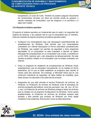 recuperación, en caso de hurto. También se pueden asegurar físicamente
los componentes cerrando con llave los recintos donde se guarden o
usando candados de computador, que las aseguren a un escritorio o a
algún otro mueble.
3.3.4 Soporte al sistema operativo
El soporte al sistema operativo es fundamental para la salud y la seguridad del
sistema de cómputo, y de cualquier red en que el computador sea un miembro.
Entre las medidas de soporte preventivo al sistema operativo están:
 Configurar Los computadores para que descarguen automáticamente las
actualizaciones de Windows. Esto permite que Los computadores
conectados con Internet descarguen en forma automática actualizaciones
de Windows, que pueden ser parches de seguridad y otros programas
ejecutables. Si un computador no está conectado a Internet, se deben
descargar las actualizaciones en un computador que sí esté, y copiarlas en
un CD, DVD, memoria usb u otro dispositivo de almacenamiento. De esta
manera se podrán instalar en el computador que no estaba conectado con
Internet.
 Crear un programa de instalación de actualizaciones de Windows: Estas
actualizaciones, que se descargan manualmente, no se instalan en forma
automática, por lo que se debe establecer un programa para hacerlo al
menos cada dos semanas. Sin embargo, si Microsoft indica que es una
corrección importante de seguridad, se debe instalar de inmediato, para
evitar acceso no autorizado a los sistemas de cómputo.
 Asegurarse de que esté activado el archivo Protección de archivos, de
Windows: La Protección de archivos de Windows evita el reemplazo de
archivos protegidos del sistema, como los que tienen .sys, .dll, .ocx, .ttf, fon,
y .exe. La Protección de archivos de Windows protege a todos los archivos
que se instalan con el programa Configuración de Windows. Como opción
predeterminada, la Protección de archivos de Windows siempre está
activada y sólo permite que archivos de Windows con firma digital
remplacen a los existentes. Esta función nunca se debe desactivar.
 