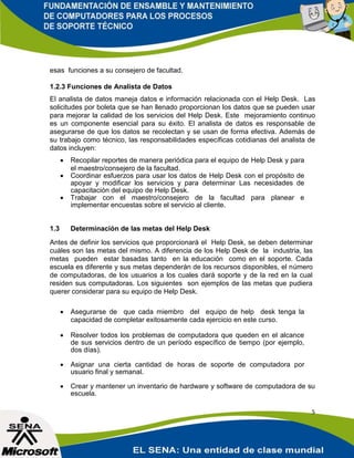 esas funciones a su consejero de facultad.

1.2.3 Funciones de Analista de Datos
El analista de datos maneja datos e información relacionada con el Help Desk. Las
solicitudes por boleta que se han llenado proporcionan los datos que se pueden usar
para mejorar la calidad de los servicios del Help Desk. Este mejoramiento continuo
es un componente esencial para su éxito. El analista de datos es responsable de
asegurarse de que los datos se recolectan y se usan de forma efectiva. Además de
su trabajo como técnico, las responsabilidades específicas cotidianas del analista de
datos incluyen:
         Recopilar reportes de manera periódica para el equipo de Help Desk y para
          el maestro/consejero de la facultad.
         Coordinar esfuerzos para usar los datos de Help Desk con el propósito de
          apoyar y modificar los servicios y para determinar Las necesidades de
          capacitación del equipo de Help Desk.
         Trabajar con el maestro/consejero de la facultad para planear e
          implementar encuestas sobre el servicio al cliente.


1.3       Determinación de las metas del Help Desk
Antes de definir los servicios que proporcionará el Help Desk, se deben determinar
cuáles son las metas del mismo. A diferencia de los Help Desk de la industria, las
metas pueden estar basadas tanto en la educación como en el soporte. Cada
escuela es diferente y sus metas dependerán de los recursos disponibles, el número
de computadoras, de los usuarios a los cuales dará soporte y de la red en la cual
residen sus computadoras. Los siguientes son ejemplos de las metas que pudiera
querer considerar para su equipo de Help Desk.

         Asegurarse de que cada miembro del equipo de help desk tenga la
          capacidad de completar exitosamente cada ejercicio en este curso.

         Resolver todos los problemas de computadora que queden en el alcance
          de sus servicios dentro de un período específico de tiempo (por ejemplo,
          dos días).

         Asignar una cierta cantidad de horas de soporte de computadora por
          usuario final y semanal.

         Crear y mantener un inventario de hardware y software de computadora de su
          escuela.

                                                                                      5
 