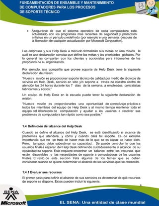    Asegurarse de que el sistema operativo de cada computadora esté
       actualizado con los programas más recientes de seguridad y protección
       antivirus en un período predefinido (por ejemplo e una semana después de
       la liberación de cualquier actualización por Microsoft Corporation).


Las empresas y sus Help Desk a menudo formalizan sus metas en una misión, la
cual es una declaración concisa que define las metas y las prioridades globales. Por
lo general las comparten con los clientes y accionistas para informarles de los
propósitos de su organización.

Por ejemplo, una compañía que provee soporte de Help Desk tiene la siguiente
declaración de misión:
“Nuestra misión es proporcionar soporte técnico de calidad por medio de técnicos de
servicio en Help Desk, servicio en sitio y/o soporte a través de nuestro centro de
atención las 24 horas durante los 7 días de la semana, a empleados, contratistas
fabricantes y socios.”
Un equipo de Help Desk en la escuela puede tener la siguiente declaración de
misión:
“Nuestra misión es proporcionarles una oportunidad de aprendizaje práctico a
todos los miembros del equipo de Help Desk y al mismo tiempo mantener todo el
equipo del laboratorio de computación y ayudar a los usuarios a resolver sus
problemas de computadora tan rápido como sea posible.”


1.4 Definición del alcance del Help Desk
Cuando se define el alcance del Help Desk, se está identificando el alcance de
problemas que atenderá, y cómo y cuándo dará tal soporte. Es de extrema
importancia que no se trate de hacer más de lo que se es capaz de hacer bien.
Pero, tampoco debe subestimar su capacidad. Se puede controlar lo que los
usuarios finales esperan del Help Desk definiendo cuidadosamente el alcance de su
capacidad de soporte. Esto requiere encontrar un balance entre los recursos que
están disponibles y las necesidades de soporte a computadoras de los usuarios
finales. El resto de esta sección trata algunos de los temas que se deben
considerar cuando se quiere determinar el alcance de los servicios que se ofrecerán.


1.4.1 Evaluar sus recursos
El primer paso para definir el alcance de sus servicios es determinar de qué recursos
de soporte se dispone. Éstos pueden incluir lo siguiente:
                                                                                    6
 