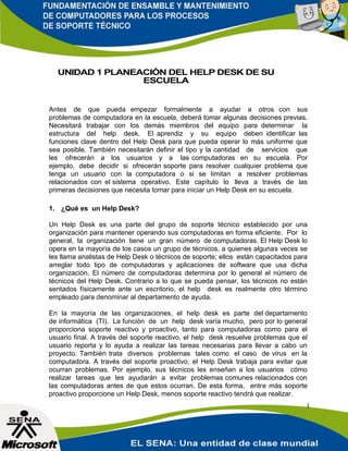 1
UNIDAD 1 PLANEACIÓN DEL HELP DESK DE SU
ESCUELA
Antes de que pueda empezar formalmente a ayudar a otros con sus
problemas de computadora en la escuela, deberá tomar algunas decisiones previas.
Necesitará trabajar con los demás miembros del equipo para determinar la
estructura del help desk. El aprendiz y su equipo deben identificar las
funciones clave dentro del Help Desk para que pueda operar lo más uniforme que
sea posible. También necesitarán definir el tipo y la cantidad de servicios que
les ofrecerán a los usuarios y a las computadoras en su escuela. Por
ejemplo, debe decidir si ofrecerán soporte para resolver cualquier problema que
tenga un usuario con la computadora o si se limitan a resolver problemas
relacionados con el sistema operativo. Este capítulo lo lleva a través de las
primeras decisiones que necesita tomar para iniciar un Help Desk en su escuela.
1. ¿Qué es un Help Desk?
Un Help Desk es una parte del grupo de soporte técnico establecido por una
organización para mantener operando sus computadoras en forma eficiente. Por lo
general, la organización tiene un gran número de computadoras. El Help Desk lo
opera en la mayoría de los casos un grupo de técnicos, a quienes algunas veces se
les llama analistas de Help Desk o técnicos de soporte; ellos están capacitados para
arreglar todo tipo de computadoras y aplicaciones de software que usa dicha
organización. El número de computadoras determina por lo general el número de
técnicos del Help Desk. Contrario a lo que se pueda pensar, los técnicos no están
sentados físicamente ante un escritorio, el help desk es realmente otro término
empleado para denominar al departamento de ayuda.
En la mayoría de las organizaciones, el help desk es parte del departamento
de informática (TI). La función de un help desk varía mucho, pero por lo general
proporciona soporte reactivo y proactivo, tanto para computadoras como para el
usuario final. A través del soporte reactivo, el help desk resuelve problemas que el
usuario reporta y lo ayuda a realizar las tareas necesarias para llevar a cabo un
proyecto. También trata diversos problemas tales como el caso de virus en la
computadora. A través del soporte proactivo, el Help Desk trabaja para evitar que
ocurran problemas. Por ejemplo, sus técnicos les enseñan a los usuarios cómo
realizar tareas que les ayudarán a evitar problemas comunes relacionados con
las computadoras antes de que estos ocurran. De esta forma, entre más soporte
proactivo proporcione un Help Desk, menos soporte reactivo tendrá que realizar.
 