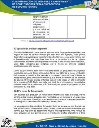 peligrosos son; si
se ha encontrado
un nuevo virus
peligroso,
asegúrese de
que su definición
se descargue de
inmediato en las
computadoras
Tomado de: http://rpi.educarchile.cl/Soporte%20Tcnico/HelpDesk_CH09-esp.pdf
6.2 Ejecución de proyectos especiales
El equipo de help desk puede realizar toda una serie de proyectos especiales para
mejorar el nivel de servicio ofrecido por help desk. Por ejemplo, usted podría
desarrollar un proyecto para capacitar más a los técnicos, o uno para incrementar
el financiamiento para help desk. Los tipos de proyectos que tal vez desee
considerar se abordan en las siguientes secciones. Como técnico de un help desk,
usted debe esforzarse por completar por lo menos un proyecto especial
significativo cada año escolar.
Como equipo de help desk, debe considerar todas las propuestas de proyectos
especiales, así como darles prioridad de forma que obtenga la mejor retribución
de los recursos invertidos. Por ejemplo, si un proyecto especial toma 10 horas de
trabajo técnico, pero produce información que le ahorre a cada uno de los técnicos
del equipo 30 minutos diarios, entonces ese proyecto ofrece un alto rendimiento
de la inversión (ROI). Dado que cada help desk tiene prioridades y necesidades
distintas, usted debe determinar el ROI de cualquier proyecto propuesto por los
técnicos de su help desk.
6.2.1 Proyectos De Conocimiento
Son aquellos que producen un mayor conocimiento para todo el equipo. Por lo
general, estos tipos de proyectos son realizados por un individuo o un grupo muy
pequeño, los cuales investigan una cuestión o un problema y después presentan
la investigación a los miembros del equipo de help desk.
La presentación a los miembros del equipo debe ser en una de dos formas—ya
sea en un formato problema/solución—, o bien como un facilitador de tarea que
permita que help desk se desempeñe mejor o más rápidamente. Una ventaja de
estos proyectos es que permiten que el investigador analice el problema o área
 