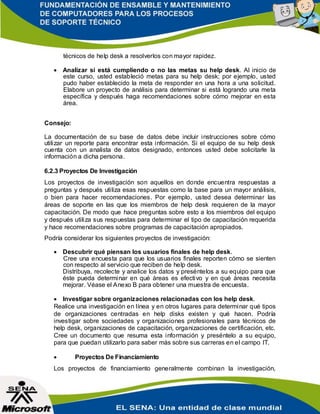 técnicos de help desk a resolverlos con mayor rapidez.
 Analizar si está cumpliendo o no las metas su help desk. Al inicio de
este curso, usted estableció metas para su help desk; por ejemplo, usted
pudo haber establecido la meta de responder en una hora a una solicitud.
Elabore un proyecto de análisis para determinar si está logrando una meta
específica y después haga recomendaciones sobre cómo mejorar en esta
área.
Consejo:
La documentación de su base de datos debe incluir instrucciones sobre cómo
utilizar un reporte para encontrar esta información. Si el equipo de su help desk
cuenta con un analista de datos designado, entonces usted debe solicitarle la
información a dicha persona.
6.2.3 Proyectos De Investigación
Los proyectos de investigación son aquellos en donde encuentra respuestas a
preguntas y después utiliza esas respuestas como la base para un mayor análisis,
o bien para hacer recomendaciones. Por ejemplo, usted desea determinar las
áreas de soporte en las que los miembros de help desk requieren de la mayor
capacitación. De modo que hace preguntas sobre esto a los miembros del equipo
y después utiliza sus respuestas para determinar el tipo de capacitación requerida
y hace recomendaciones sobre programas de capacitación apropiados.
Podría considerar los siguientes proyectos de investigación:
 Descubrir qué piensan los usuarios finales de help desk.
Cree una encuesta para que los usuarios finales reporten cómo se sienten
con respecto al servicio que reciben de help desk.
Distribuya, recolecte y analice los datos y preséntelos a su equipo para que
éste pueda determinar en qué áreas es efectivo y en qué áreas necesita
mejorar. Véase el Anexo B para obtener una muestra de encuesta.
 Investigar sobre organizaciones relacionadas con los help desk.
Realice una investigación en línea y en otros lugares para determinar qué tipos
de organizaciones centradas en help disks existen y qué hacen. Podría
investigar sobre sociedades y organizaciones profesionales para técnicos de
help desk, organizaciones de capacitación, organizaciones de certificación, etc.
Cree un documento que resuma esta información y preséntelo a su equipo,
para que puedan utilizarlo para saber más sobre sus carreras en el campo IT.
 Proyectos De Financiamiento
Los proyectos de financiamiento generalmente combinan la investigación,
 
