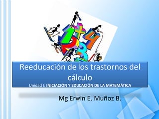 Reeducación de los trastornos del cálculoUnidad I: INICIACIÓN Y EDUCACIÓN DE LA MATEMÁTICA Mg Erwin E. Muñoz B. 