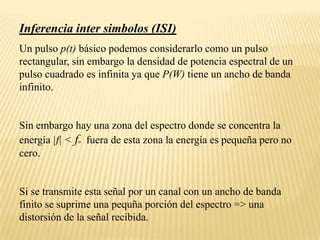 Inferencia inter simbolos (ISI)Un pulso p(t) básico podemos considerarlo como un pulso rectangular, sin embargo la densidad de potencia espectral de un pulso cuadrado es infinita ya que P(W) tiene un ancho de banda infinito.Sin embargo hay una zona del espectro donde se concentra la energía |f| < fo  fuera de esta zona la energía es pequeña pero no cero.Si se transmite esta señal por un canal con un ancho de banda finito se suprime una pequña porción del espectro => una distorsión de la señal recibida.