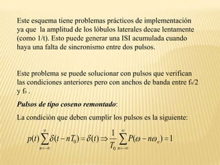 Este esquema tiene problemas prácticos de implementación  ya que  la amplitud de los lóbulos laterales decae lentamente (como 1/t). Esto puede generar una ISI acumulada cuando haya una falta de sincronismo entre dos pulsos.Este problema se puede solucionar con pulsos que verifican las condiciones anteriores pero con anchos de banda entre f0/2 y f0 .Pulsos de tipo coseno remontado:La condición que deben cumplir los pulsos es la siguiente: