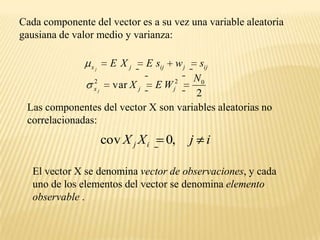 Cada componente del vector es a su vez una variable aleatoria gausiana de valor medio y varianza:Las componentes del vector X son variables aleatorias no correlacionadas:El vector X se denomina vector de observaciones, y cada  uno de los elementos del vector se denomina elemento observable .