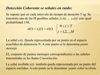 Detección Coherente se señales en ruido:Se supone que en cada intervalo de tiempo de duración T sg. Se transmite una de las M posibles señales {s1(t)..... sM(t)} con igual probabilidad 1/M.La señal si(t). Queda representada por un punto en el espacio ecuclídeo de dimensión N. A este punto se le denomina punto mensaje.EL conjunto de puntos mensajes correspondientes a las señales transmitidas se les llama Constelación.La señal recibida x(t)  también queda representada por un punto del espacio euclídeo. A este punto se le denomina  punto señal recibida.