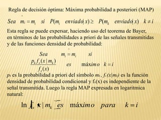 Regla de decisión óptima: Máxima probabilidad a posteriori (MAP)Esta regla se puede expersar, haciendo uso del teorema de Bayer,  en términos de las probabilidades a priori de las señales transmitidas y de las funciones densidad de probabilidad:pk  es la probabilidad a priori del símbolo mk , fx (x|mk) es lafunción densidad de probabilidad condicional y fx(x) es independiente de la señal transmitida. Luego la regla MAP expresada en logaritmica natural: