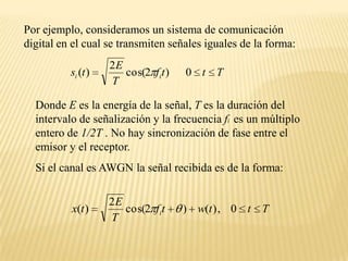 Por ejemplo, consideramos un sistema de comunicación digital en el cual se transmiten señales iguales de la forma:Donde E es la energía de la señal, T es la duración del intervalo de señalización y la frecuencia fi es un múltiplo entero de 1/2T . No hay sincronización de fase entre el emisor y el receptor.Si el canal es AWGN la señal recibida es de la forma: