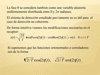 La fase  se considera tambien como una variable aleatoria unifórmemente distribuida entre 0 y 2 radianes. El sistema de detección estudiado previamente no es útil para  el caso de detección no coherente. De forma intuitiva veamos las modificaciones necesarias en el receptor:Si suponemos que las funciones ortonormales o correladores son de la forma 