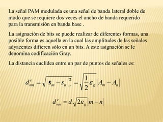 La señal PAM modulada es una señal de banda lateral doble de modo que se requiere dos veces el ancho de banda requerido para la transmisión en banda base .La asignación de bits se puede realizar de diferentes formas, una posible forma es aquella en la cual las amplitudes de las señales adyacentes difieren sólo en un bits. A este asignación se le denomina codificación Gray.La distancia euclídea entre un par de puntos de señales es: