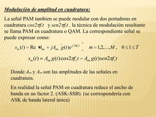 Modulación de amplitud en cuadratura:La señal PAM tambien se puede modular con dos portadoras en cuadratura cos2fct   y sen2fct , la técnica de modulación resultante se llama PAM en cuadratura o QAM. La correspondiente señal se puede expresar como:Donde Amcy Ams son las amplitudes de las señales en cuadratura.En realidad la señal PAM en cuadratura reduce el ancho de banda en un factor 2. (ASK-SSB). (se correspondería con ASK de banda lateral única)
